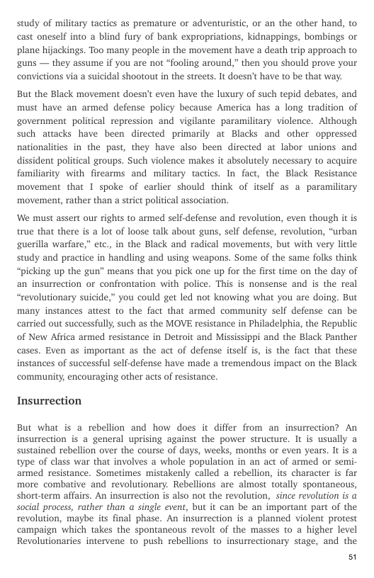 study of military tactics as premature or adventuristic, or an the other hand, to cast oneself into a blind fury of bank expropriations, kidnappings, bombings or plane hijackings. Too many people in the movement have a death trip approach to guns — they assume if you are not “fooling around,” then you should prove your convictions via a suicidal shootout in the streets. It doesn’t have to be that way.  But the Black movement doesn’t even have the luxury of such tepid debates, and must have an armed defense policy because America has a long tradition of government political repression and vigilante paramilitary violence. Although such attacks have been directed primarily at Blacks and other oppressed nationalities in the past, they have also been directed at labor unions and dissident political groups. Such violence makes it absolutely necessary to acquire familiarity with firearms and military tactics. In fact, the Black Resistance movement that 1 spoke of earlier should think of itself as a paramilitary movement, rather than a strict political association.  ‘We must assert our rights to armed self-defense and revolution, even though it is true that there is a lot of loose talk about guns, self defense, revolution, “urban guerilla warfare,” etc., in the Black and radical movements, but with very little study and practice in handling and using weapons. Some of the same folks think “picking up the gun” means that you pick one up for the first time on the day of an insurrection or confrontation with police. This is nonsense and is the real “revolutionary suicide,” you could get led not knowing what you are doing. But many instances attest to the fact that armed community self defense can be carried out successfully, such as the MOVE resistance in Philadelphia, the Republic of New Africa armed resistance in Detroit and Mississippi and the Black Panther cases. Even as important as the act of defense itself is, is the fact that these instances of successful self-defense have made a tremendous impact on the Black community, encouraging other acts of resistance.  Insurrection  But what is a rebellion and how does it differ from an insurrection? An insurrection is a general uprising against the power structure. It is usually a sustained rebellion over the course of days, weeks, months or even years. It is a type of class war that involves a whole population in an act of armed or semi- armed resistance. Sometimes mistakenly called a rebellion, its character is far more combative and revolutionary. Rebellions are almost totally spontaneous, short-term affairs. An insurrection is also not the revolution, since revolution is a social process, rather than a single event, but it can be an important part of the revolution, maybe its final phase. An insurrection is a planned violent protest campaign which takes the spontaneous revolt of the masses to a higher level Revolutionaries intervene to push rebellions to insurrectionary stage, and the  51 